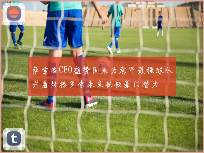 萨索洛CEO盛赞国米为意甲最强球队并看好格罗索未来执教豪门潜力