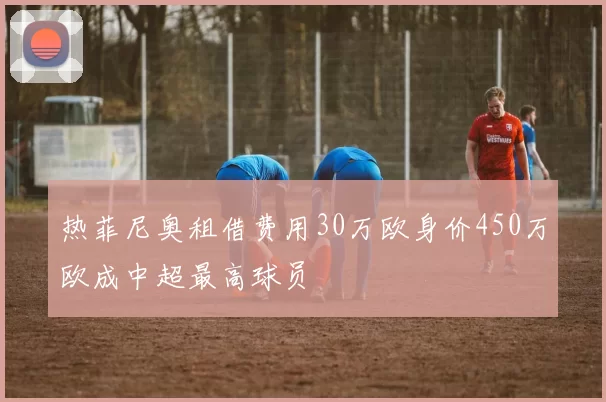 热菲尼奥租借费用30万欧身价450万欧成中超最高球员