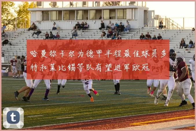 哈曼称卡尔为德甲半程最佳球员多特和莱比锡等队有望进军欧冠