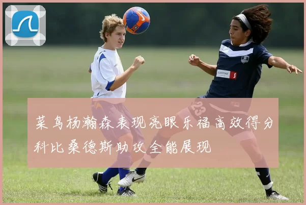 菜鸟杨瀚森表现亮眼乐福高效得分科比桑德斯助攻全能展现
