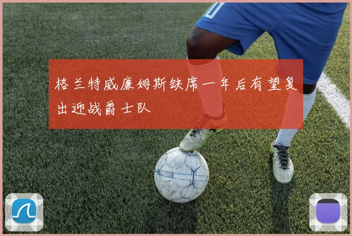 格兰特威廉姆斯缺席一年后有望复出迎战爵士队