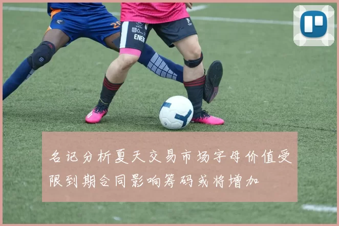 名记分析夏天交易市场字母价值受限到期合同影响筹码或将增加