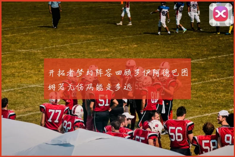开拓者梦幻阵容回顾罗伊阿德巴图姆若无伤病能走多远