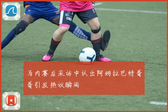 马内赛后采访中认出阿姆拉巴特哥哥引发热议瞬间