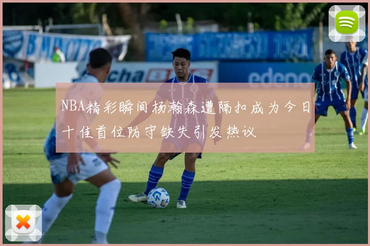NBA精彩瞬间杨瀚森遭隔扣成为今日十佳首位防守缺失引发热议