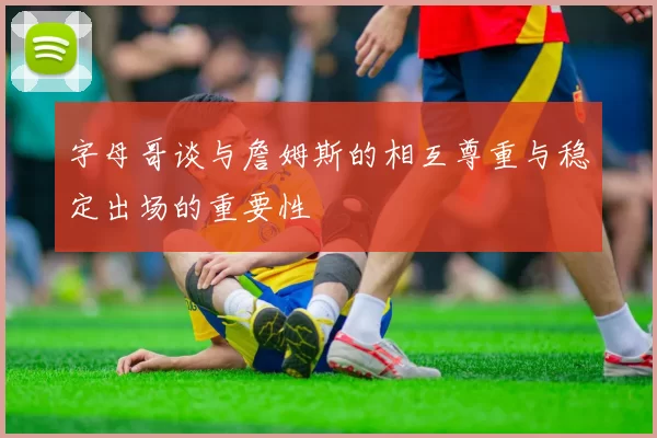 字母哥谈与詹姆斯的相互尊重与稳定出场的重要性