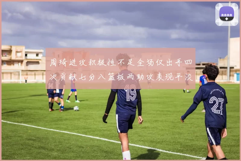 周琦进攻积极性不足全场仅出手四次贡献七分八篮板两助攻表现平淡